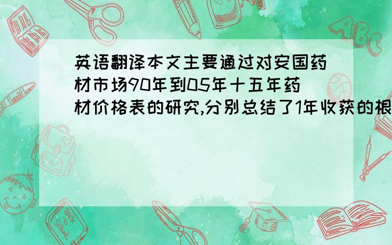 英语翻译本文主要通过对安国药材市场90年到05年十五年药材价格表的研究,分别总结了1年收获的根、茎类药材十五年的价格变化规律；