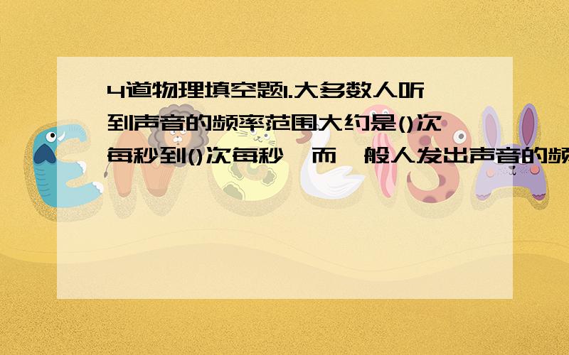 4道物理填空题1.大多数人听到声音的频率范围大约是()次每秒到()次每秒,而一般人发出声音的频率范围是()次每秒到()次每秒2.有经验的养蜂人,根据蜜蜂的翁翁声就可以知道它正出去采蜜还是