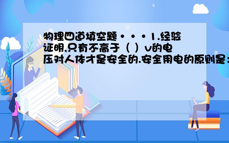 物理四道填空题···1.经验证明,只有不高于（ ）v的电压对人体才是安全的.安全用电的原则是：不靠近（ ）,不接触（ ）2.在家庭电路中,因电流过大导致空气开关“跳闸”的原因有（1）电路