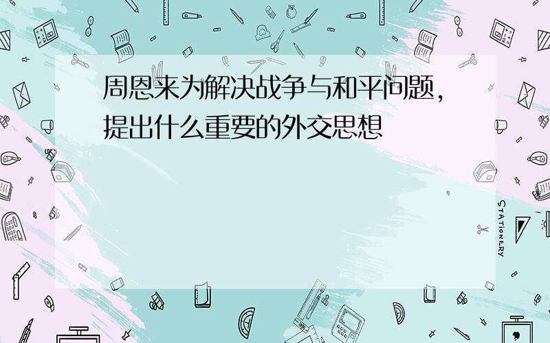 周恩来为解决战争与和平问题,提出什么重要的外交思想