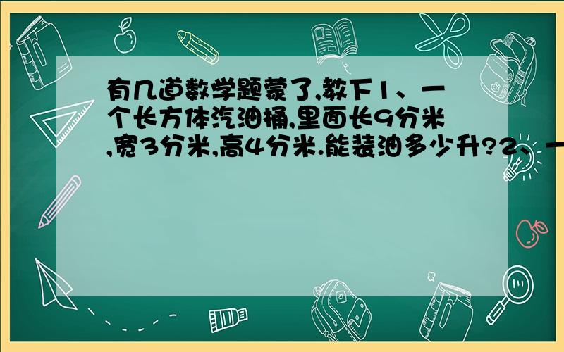 有几道数学题蒙了,教下1、一个长方体汽油桶,里面长9分米,宽3分米,高4分米.能装油多少升?2、一种墨水,每瓶是60毫升,现有这种墨水0.48升.可装多少瓶?