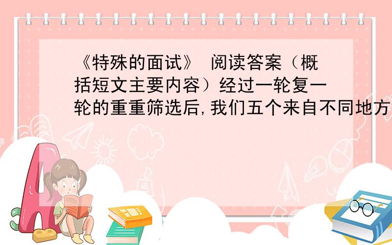 《特殊的面试》 阅读答案（概括短文主要内容）经过一轮复一轮的重重筛选后,我们五个来自不同地方的应聘者终于从数百名竞争对手中像大浪淘沙一般脱颖而出,成为进入最后一轮面试的佼