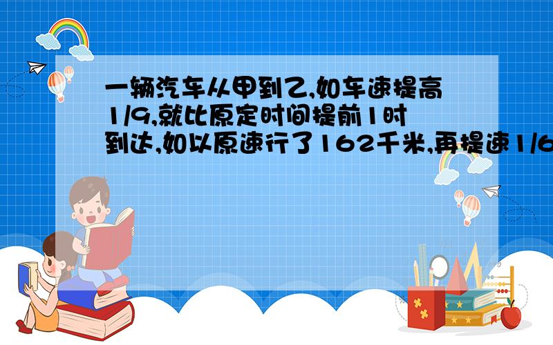 一辆汽车从甲到乙,如车速提高1/9,就比原定时间提前1时到达,如以原速行了162千米,再提速1/6,也比原定间提前1时到达,甲乙相距几千米?