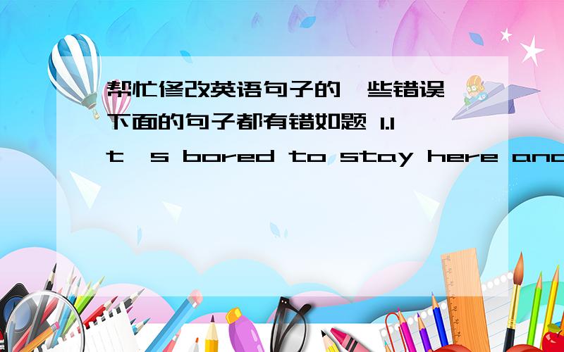 帮忙修改英语句子的一些错误,下面的句子都有错如题 1.It's bored to stay here and do nothing.2.Oranges are my most favorite fruit.3.He is a 20-years-old fellow.4 His sitting-room is full with rubbish.5.Taking exercises is good for