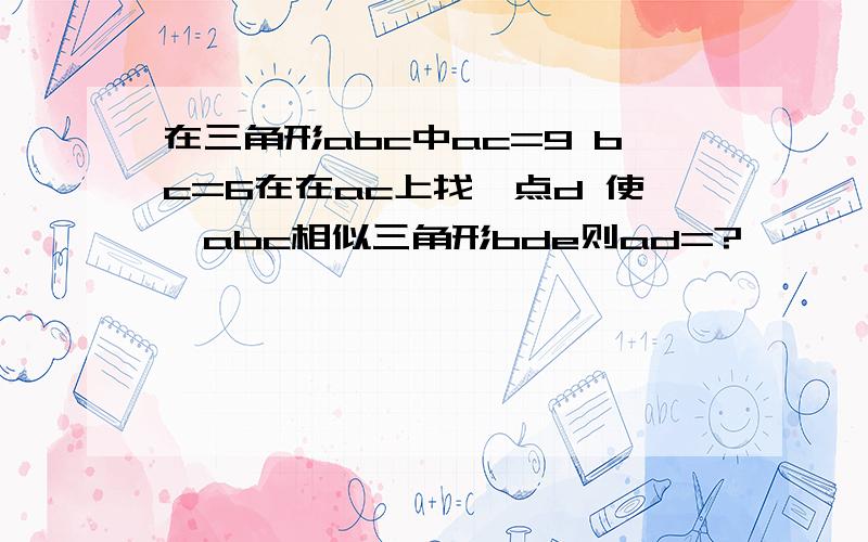 在三角形abc中ac=9 bc=6在在ac上找一点d 使△abc相似三角形bde则ad=?