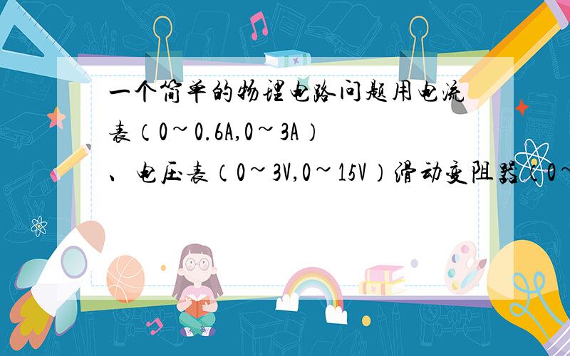 一个简单的物理电路问题用电流表（0~0.6A,0~3A）、电压表（0~3V,0~15V）滑动变阻器（0~10Ω）、电源（6V）一个、导线若干...现要求在电表指针机不超过量程,又能偏过刻度盘中线的情况下,测得几