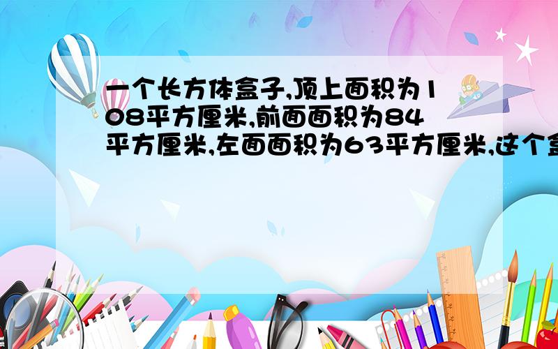 一个长方体盒子,顶上面积为108平方厘米,前面面积为84平方厘米,左面面积为63平方厘米,这个盒子的长宽、高各是多少?用方程的话,只能用X,不能用Y