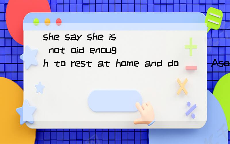 she say she is not oid enough to rest at home and do( ) Asomething B.anything C.nothing D.everythingshe say she is not oid enough to rest at home and do( ) A.something B.anything C.nothing D.everything