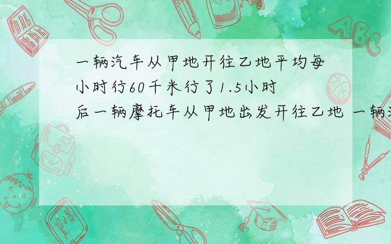 一辆汽车从甲地开往乙地平均每小时行60千米行了1.5小时后一辆摩托车从甲地出发开往乙地 一辆汽车从甲地开往一辆汽车从甲地开往乙地,平均每小时行60千米,行了1.5小时后,一辆摩托车从甲