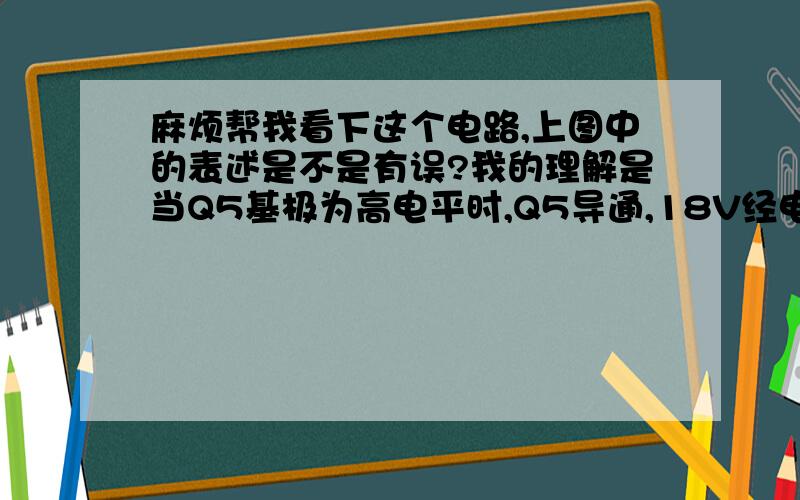 麻烦帮我看下这个电路,上图中的表述是不是有误?我的理解是当Q5基极为高电平时,Q5导通,18V经电阻到地,那么Q6不通,如果Q5基极为低电平,那么Q5不通,18V经电阻加到Q6基极,Q6导通.