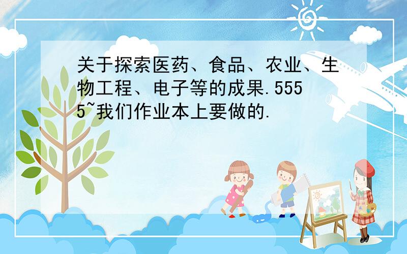 关于探索医药、食品、农业、生物工程、电子等的成果.5555~我们作业本上要做的.