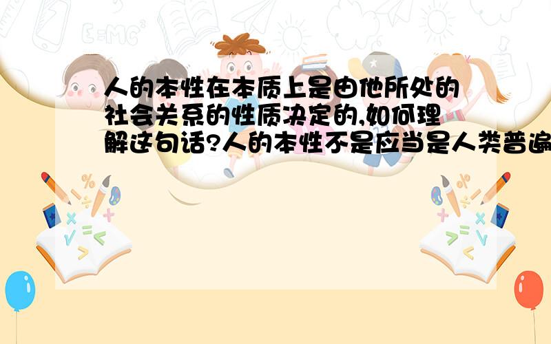 人的本性在本质上是由他所处的社会关系的性质决定的,如何理解这句话?人的本性不是应当是人类普遍拥有的本质属性么?为什么还会不一样?为什么说是具体的?与社会有关?