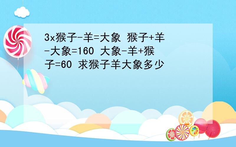 3x猴子-羊=大象 猴子+羊-大象=160 大象-羊+猴子=60 求猴子羊大象多少