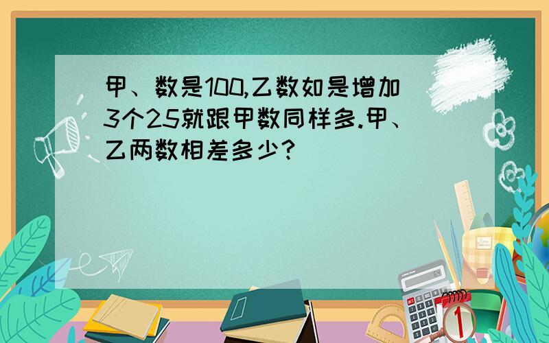 甲、数是100,乙数如是增加3个25就跟甲数同样多.甲、乙两数相差多少?