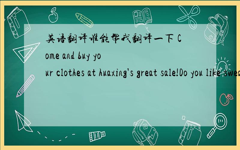 英语翻译谁能帮我翻译一下 Come and buy your clothes at huaxing's great sale!Do you like sweater?We have sweaters at a very good price-only$25!DO you need bags for sports?We have great bags for only$12!For girls,we have T-shirts in red ,gre