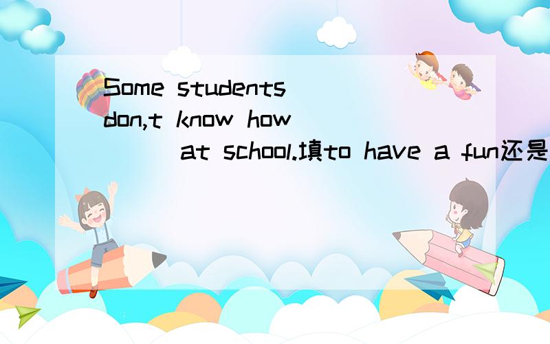 Some students don,t know how( ) at school.填to have a fun还是to have fun,为什么?中文