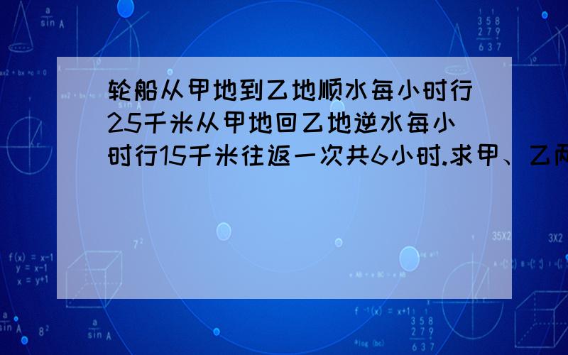 轮船从甲地到乙地顺水每小时行25千米从甲地回乙地逆水每小时行15千米往返一次共6小时.求甲、乙两地的距离说明原因