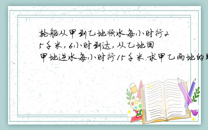 轮船从甲到乙地顺水每小时行25千米,6小时到达,从乙地回甲地逆水每小时行15千米.求甲乙两地的距离.要用方程或解比例