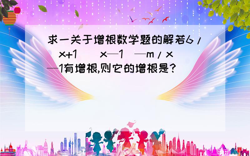 求一关于增根数学题的解若6/（x+1）（x—1）—m/x—1有增根,则它的增根是?