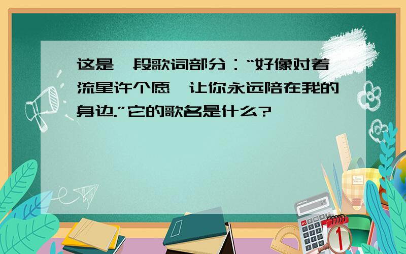 这是一段歌词部分：“好像对着流星许个愿,让你永远陪在我的身边.”它的歌名是什么?