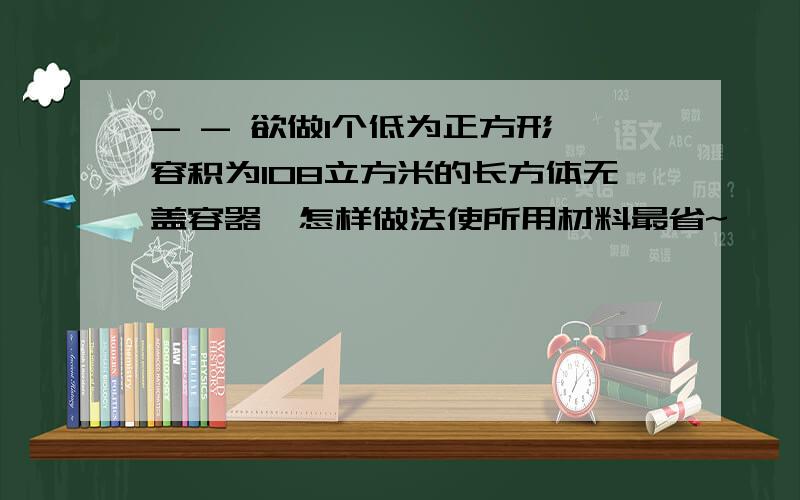 - - 欲做1个低为正方形,容积为108立方米的长方体无盖容器,怎样做法使所用材料最省~