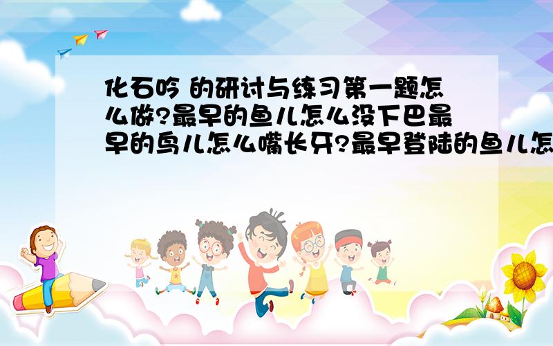 化石吟 的研讨与练习第一题怎么做?最早的鱼儿怎么没下巴最早的鸟儿怎么嘴长牙?最早登陆的鱼儿怎么没有腿?最早的树儿怎么不开花?②逝去万载的世界可会重现?沉睡亿年的石头能否说话?长