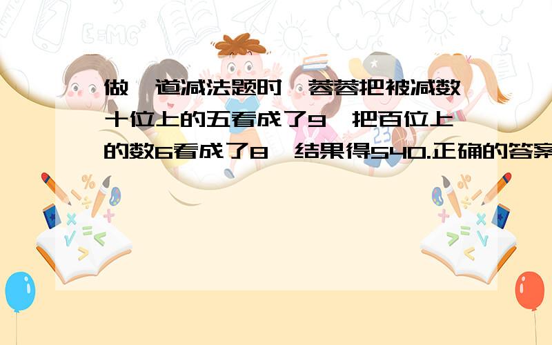 做一道减法题时,蓉蓉把被减数十位上的五看成了9,把百位上的数6看成了8,结果得540.正确的答案是多少?