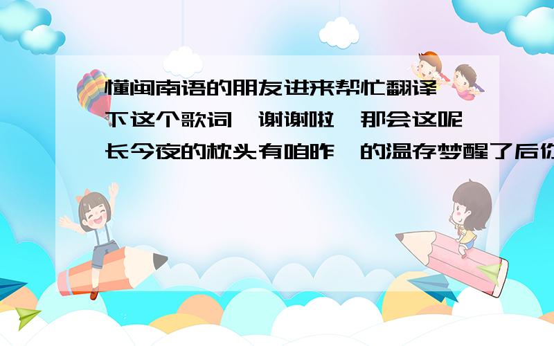 懂闽南语的朋友进来帮忙翻译一下这个歌词,谢谢啦暝那会这呢长今夜的枕头有咱昨暝的温存梦醒了后你就惦惦离开阮放阮一人守着无聊的眠床暝那会这呢长温柔的双手绕过你的颔颈想要挽回