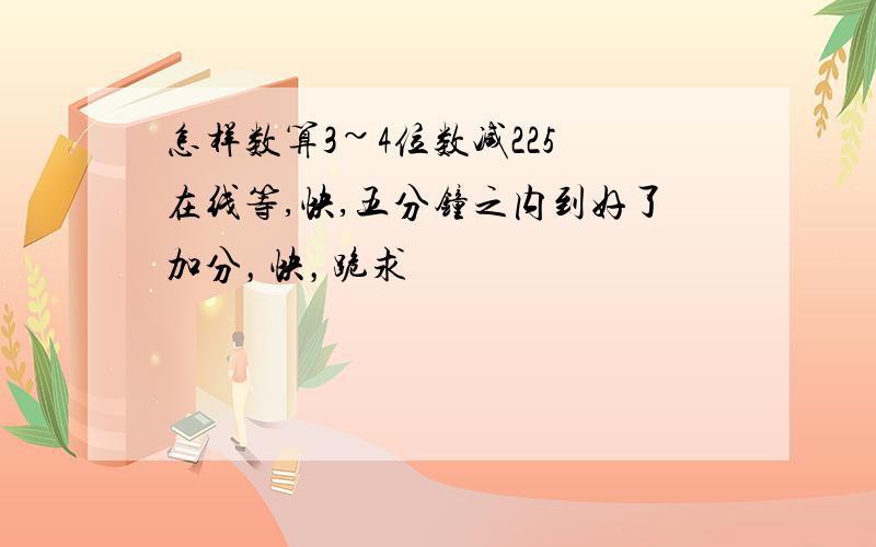 怎样数算3~4位数减225 在线等,快,五分钟之内到好了加分，快，跪求