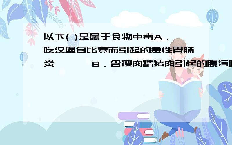 以下( )是属于食物中毒A．吃汉堡包比赛而引起的急性胃肠炎　　　 B．含瘦肉精猪肉引起的腹泻呕吐C．吃患口蹄疫猪肉引起的胃肠炎症状　　　D．吃含镉食品引起的慢性肝癌