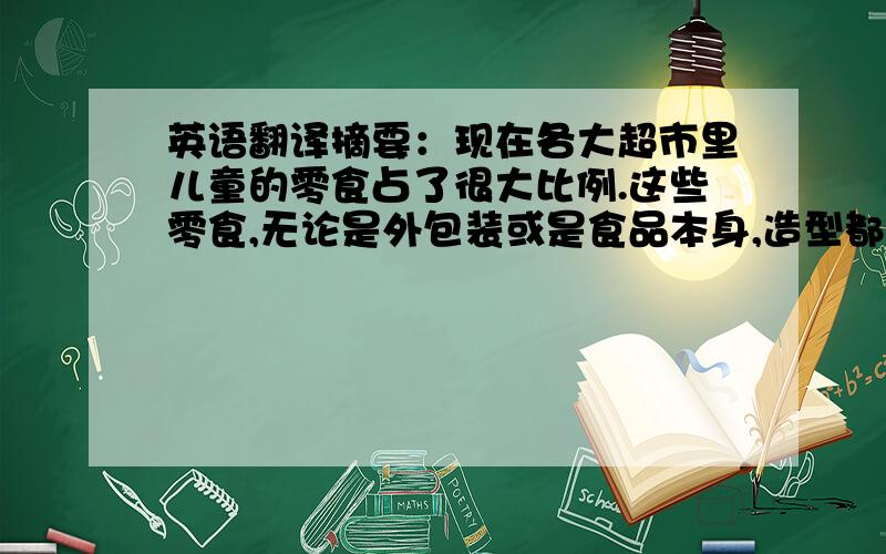 英语翻译摘要：现在各大超市里儿童的零食占了很大比例.这些零食,无论是外包装或是食品本身,造型都呈现多元化发展,那可爱的样子,不但吸引了儿童,连成人也觉得有新意.尤其是儿童糖果包