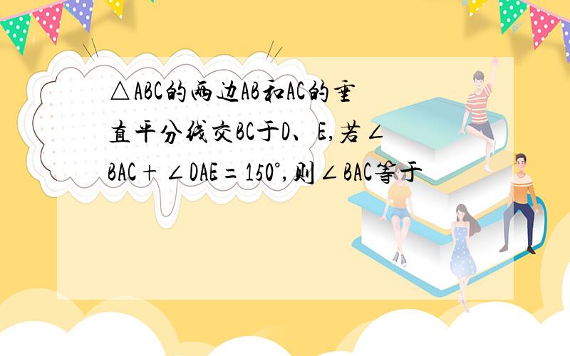 △ABC的两边AB和AC的垂直平分线交BC于D、E,若∠BAC+∠DAE=150°,则∠BAC等于