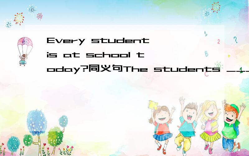 Every student is at school today?同义句The students _____ ______ at school today?怎么改?