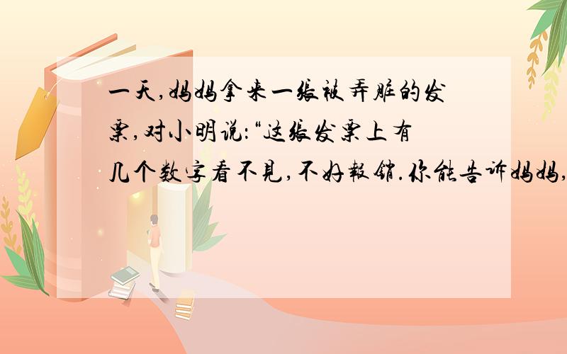 一天,妈妈拿来一张被弄脏的发票,对小明说：“这张发票上有几个数字看不见,不好报销.你能告诉妈妈,弄脏的是什么数字吗?”货名 数量 单价（元） 金额（元）总计金额 ：拾肆元捌角整人民