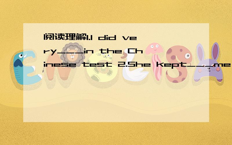 阅读理解1.I did very___in the Chinese test 2.She kept___me questions.3.She___away my exam paperVanilla is my best friend,she is a lovely girl with two big,beautiful eyes,but she always hides them behind a pair of black glasses.One day,I nearly en