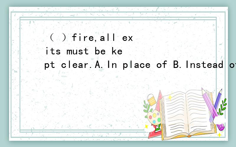 （ ）fire,all exits must be kept clear.A.In place of B.Instead of C.In case of D.In spite of 怎样（ ）fire,all exits must be kept clear.A.In place of B.Instead of C.In case of D.In spite of怎样分析此题?请从句子成分,语法结构,时