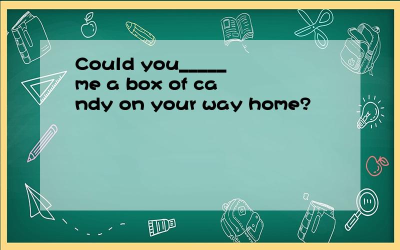 Could you_____me a box of candy on your way home?