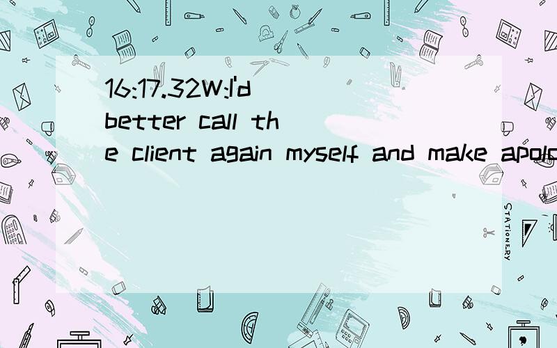 16:17.32W:I'd better call the client again myself and make apologies.16:20.85L:William,I know you are not troubled with this right now,but the general manager will not be in later this afternoon.You'd better tell her this morning.I know you are not t