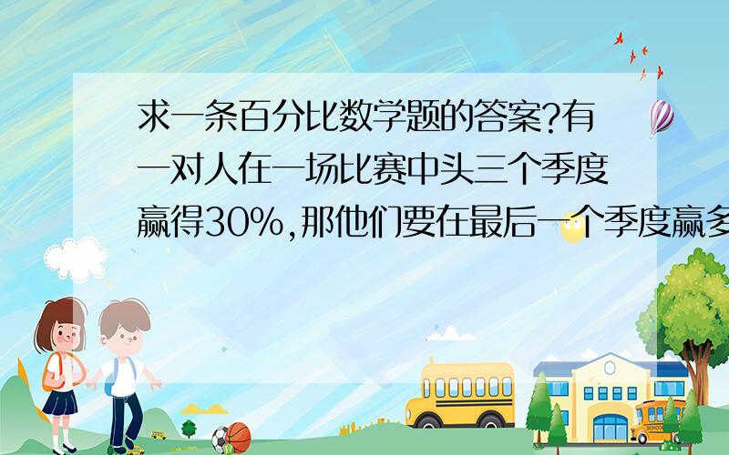 求一条百分比数学题的答案?有一对人在一场比赛中头三个季度赢得30%,那他们要在最后一个季度赢多少%才能在总季度赢50%.