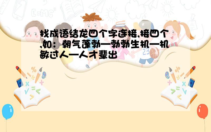 找成语结龙四个字连接,接四个,如：朝气蓬勃—勃勃生机—机敏过人—人才辈出