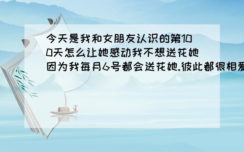 今天是我和女朋友认识的第100天怎么让她感动我不想送花她因为我每月6号都会送花她.彼此都很相爱.但她是一个不善于表达感情的女孩