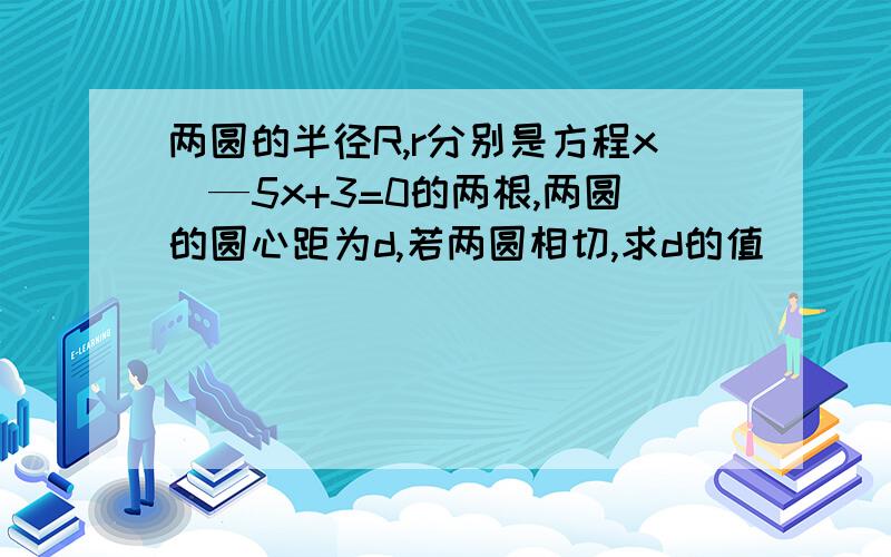 两圆的半径R,r分别是方程x^—5x+3=0的两根,两圆的圆心距为d,若两圆相切,求d的值