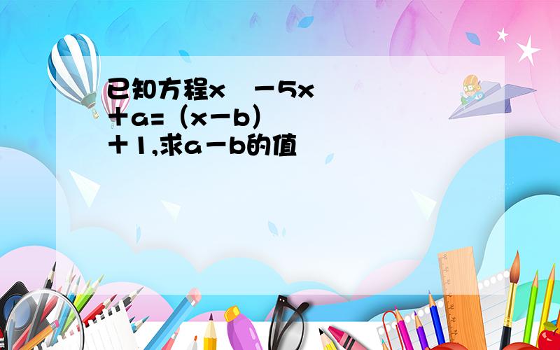 已知方程x²－5x＋a=（x－b）²＋1,求a－b的值