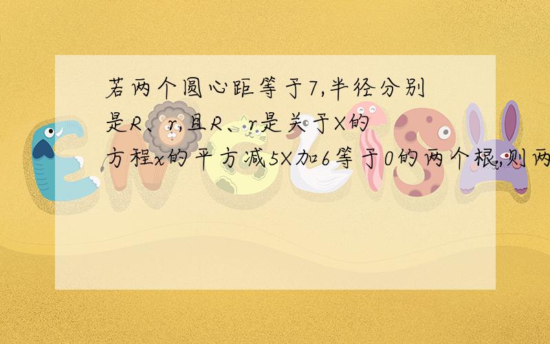 若两个圆心距等于7,半径分别是R、r,且R、r是关于X的方程x的平方减5X加6等于0的两个根,则两圆的位置关系是