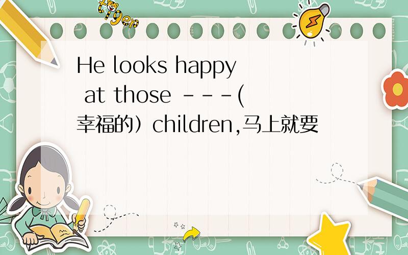 He looks happy at those ---(幸福的）children,马上就要