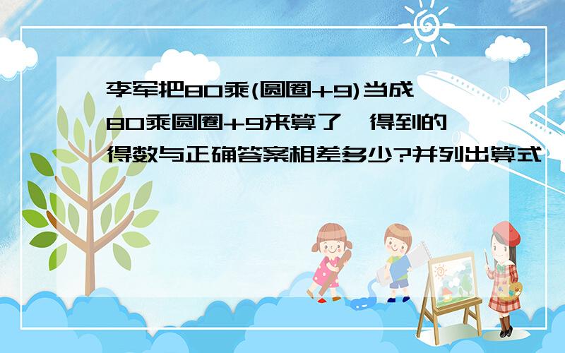 李军把80乘(圆圈+9)当成80乘圆圈+9来算了,得到的得数与正确答案相差多少?并列出算式