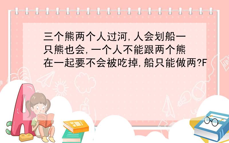 三个熊两个人过河,人会划船一只熊也会,一个人不能跟两个熊在一起要不会被吃掉,船只能做两?F