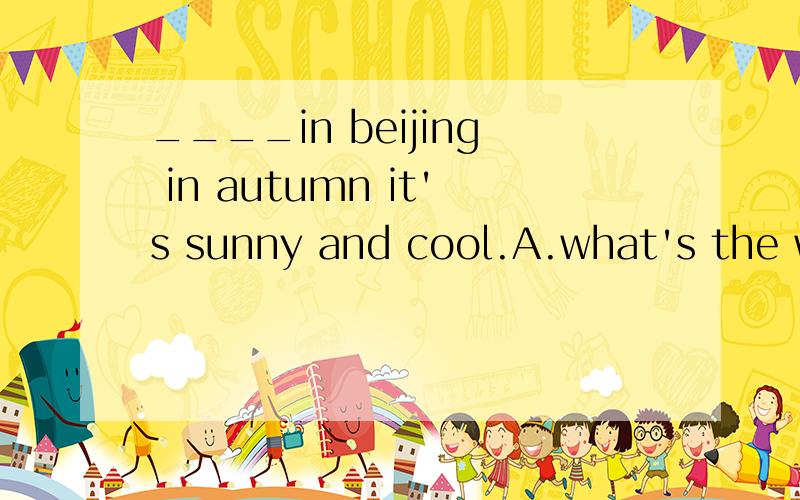 ____in beijing in autumn it's sunny and cool.A.what's the weather like B.how's the wather like C.what like the weather D.how like the weather