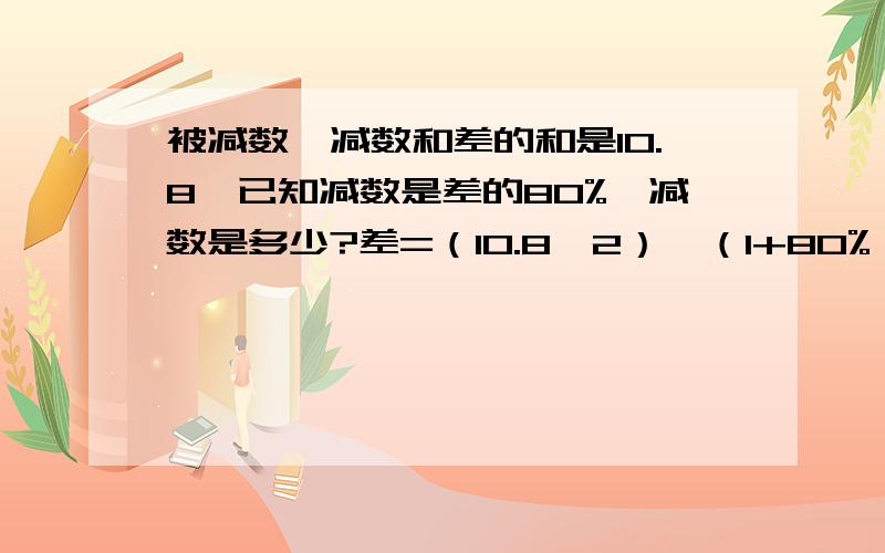 被减数,减数和差的和是10.8,已知减数是差的80%,减数是多少?差=（10.8÷2）÷（1+80%）=3减数=3×80%=2.4 （我想知道为什么除以2）