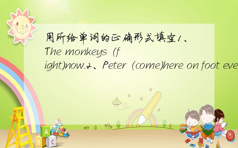 用所给单词的正确形式填空1、The monkeys （fight）now.2、Peter （come）here on foot every day.